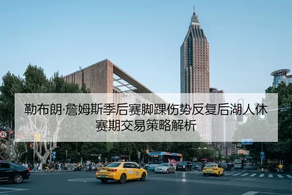 勒布朗·詹姆斯季后赛脚踝伤势反复后湖人休赛期交易策略解析