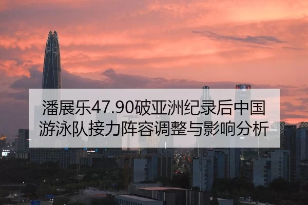 潘展乐47.90破亚洲纪录后中国游泳队接力阵容调整与影响分析