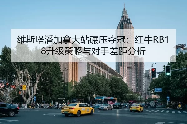 维斯塔潘加拿大站碾压夺冠：红牛RB18升级策略与对手差距分析