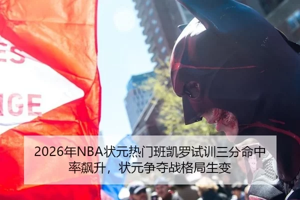 2026年NBA状元热门班凯罗试训三分命中率飙升，状元争夺战格局生变